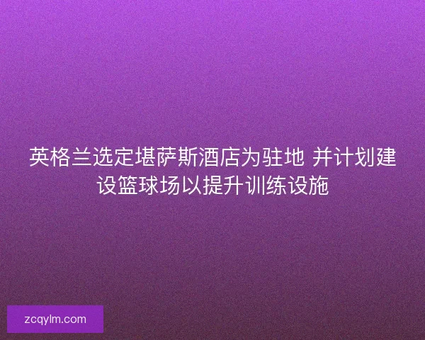 英格兰选定堪萨斯酒店为驻地 并计划建设篮球场以提升训练设施
