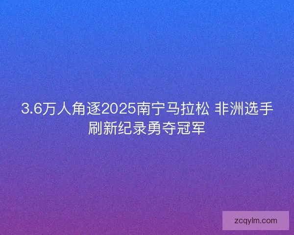 3.6万人角逐2025南宁马拉松 非洲选手刷新纪录勇夺冠军