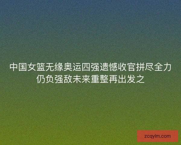 中国女篮无缘奥运四强遗憾收官拼尽全力仍负强敌未来重整再出发之