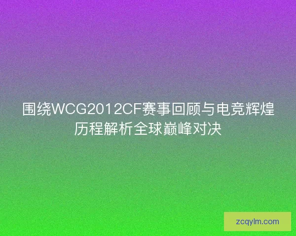围绕WCG2012CF赛事回顾与电竞辉煌历程解析全球巅峰对决