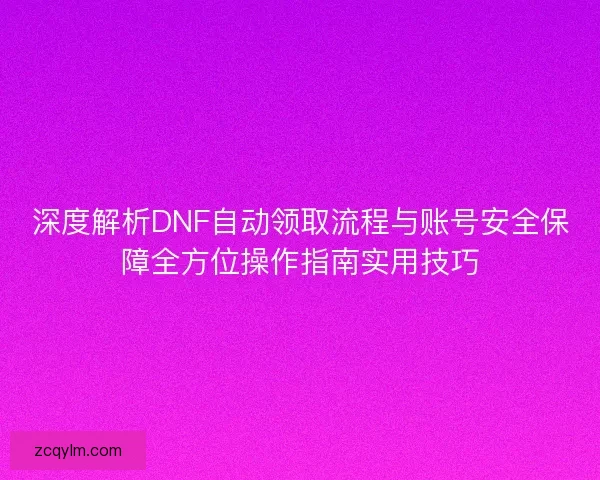 深度解析DNF自动领取流程与账号安全保障全方位操作指南实用技巧