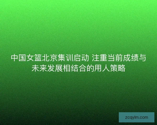 中国女篮北京集训启动 注重当前成绩与未来发展相结合的用人策略